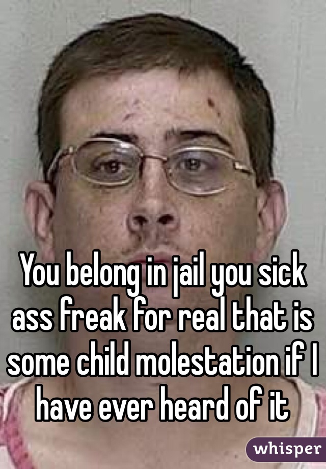 You belong in jail you sick ass freak for real that is some child molestation if I have ever heard of it