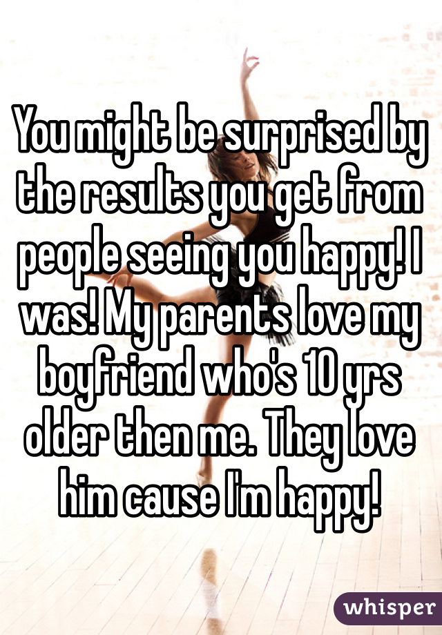 You might be surprised by the results you get from people seeing you happy! I was! My parents love my boyfriend who's 10 yrs older then me. They love him cause I'm happy! 