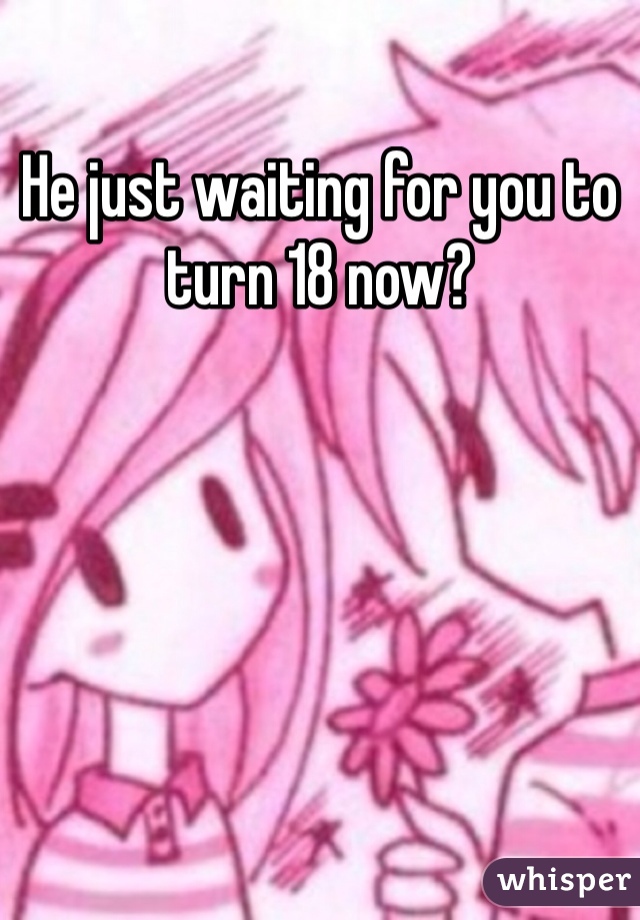 He just waiting for you to turn 18 now?