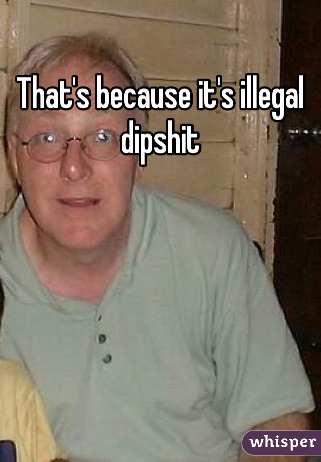 That's because it's illegal dipshit