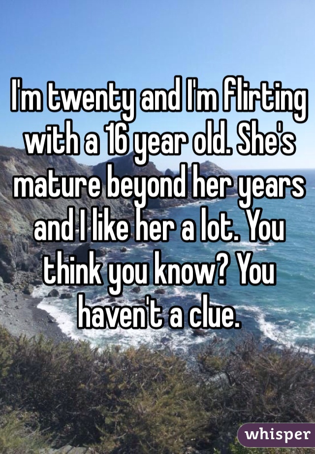 I'm twenty and I'm flirting with a 16 year old. She's mature beyond her years and I like her a lot. You think you know? You haven't a clue.