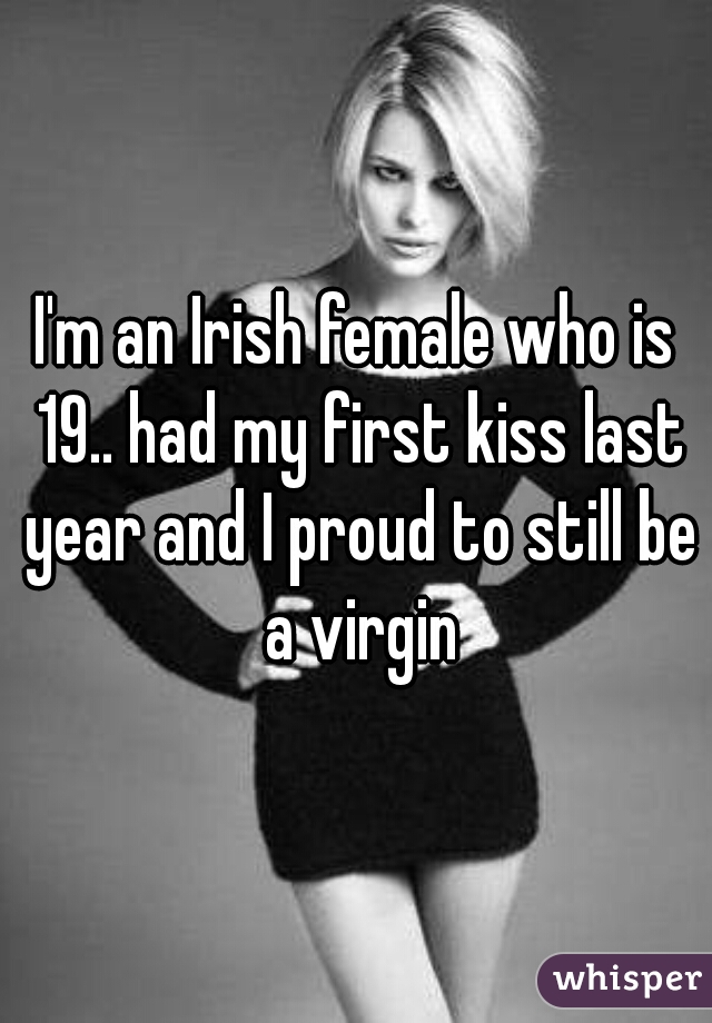 I'm an Irish female who is 19.. had my first kiss last year and I proud to still be a virgin