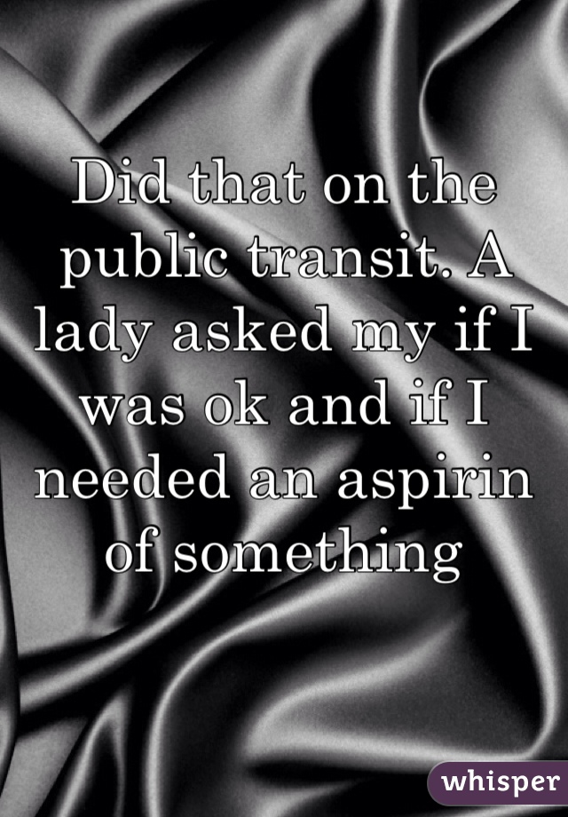 Did that on the public transit. A lady asked my if I was ok and if I needed an aspirin of something 
