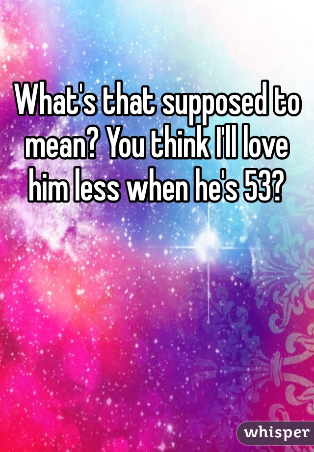 What's that supposed to mean? You think I'll love him less when he's 53? 