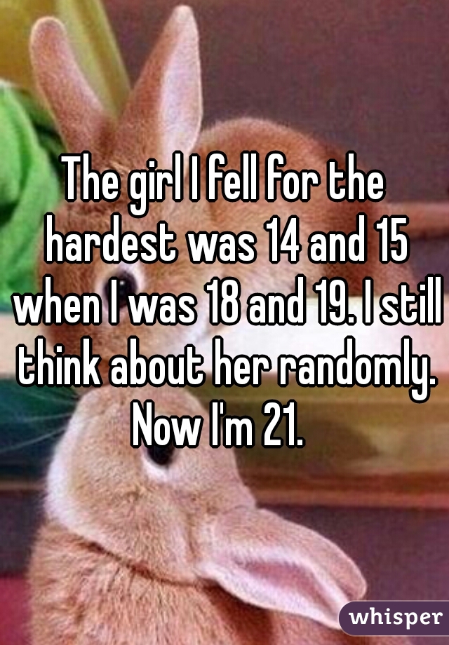 The girl I fell for the hardest was 14 and 15 when I was 18 and 19. I still think about her randomly. Now I'm 21.  