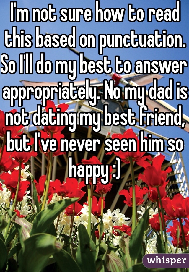I'm not sure how to read this based on punctuation. So I'll do my best to answer appropriately. No my dad is not dating my best friend, but I've never seen him so happy :)