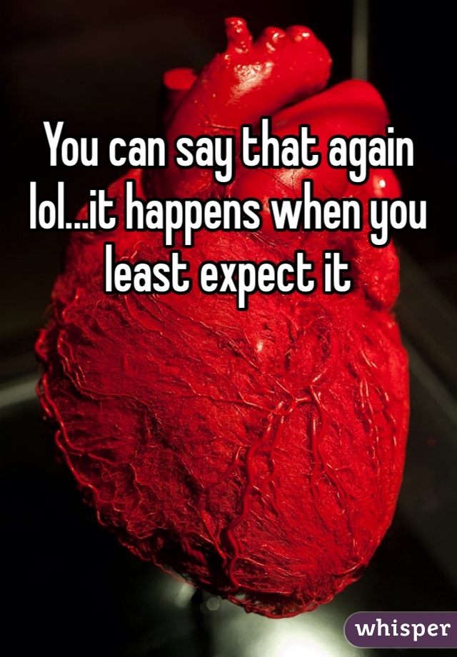 You can say that again lol...it happens when you least expect it