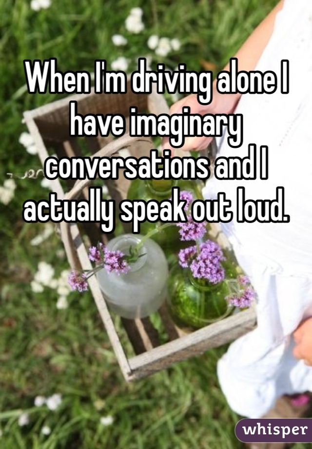 When I'm driving alone I have imaginary conversations and I actually speak out loud. 