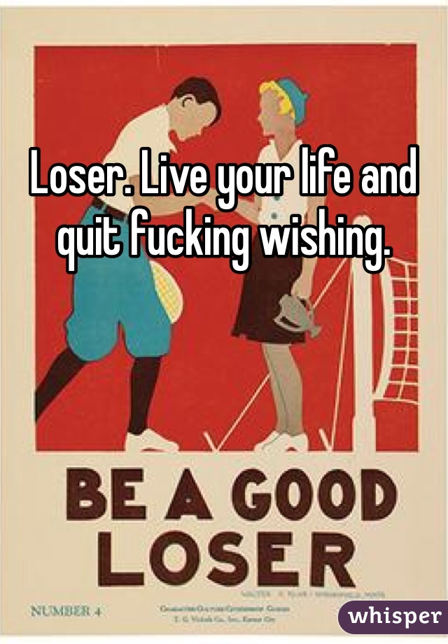 Loser. Live your life and quit fucking wishing. 