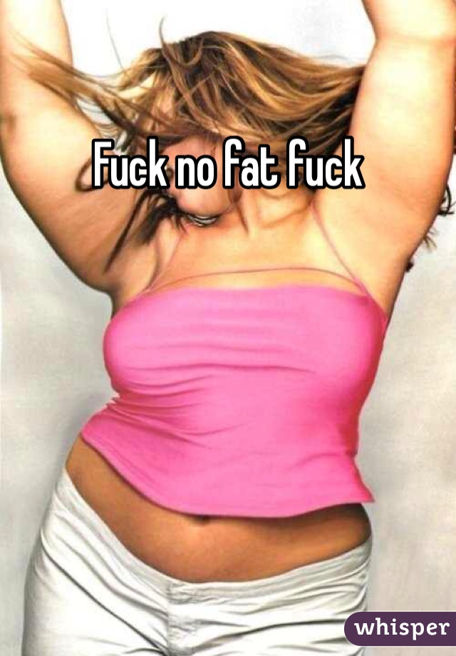 Fuck no fat fuck