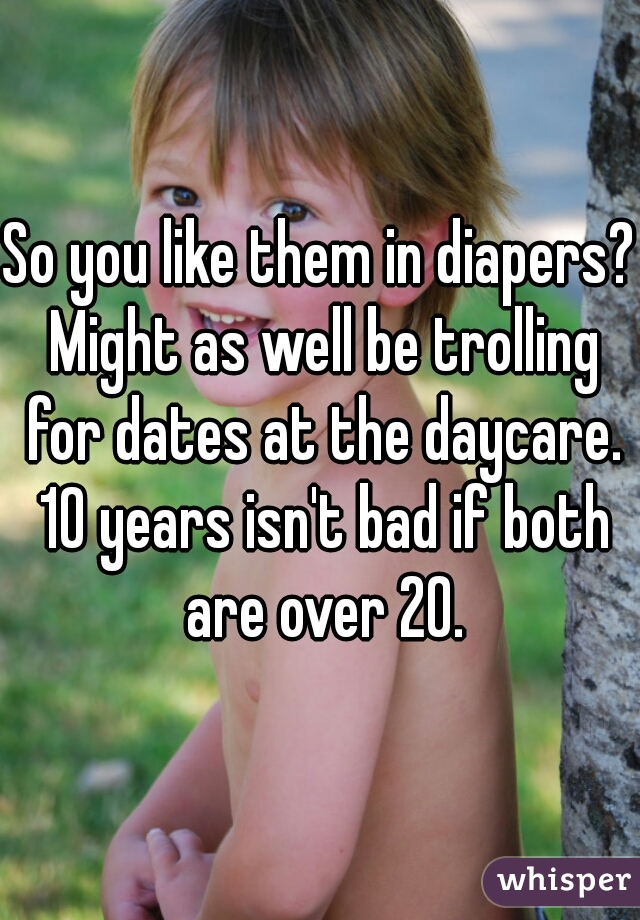 So you like them in diapers? Might as well be trolling for dates at the daycare. 10 years isn't bad if both are over 20.