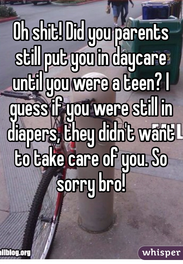 Oh shit! Did you parents still put you in daycare until you were a teen? I guess if you were still in diapers, they didn't want to take care of you. So sorry bro! 

