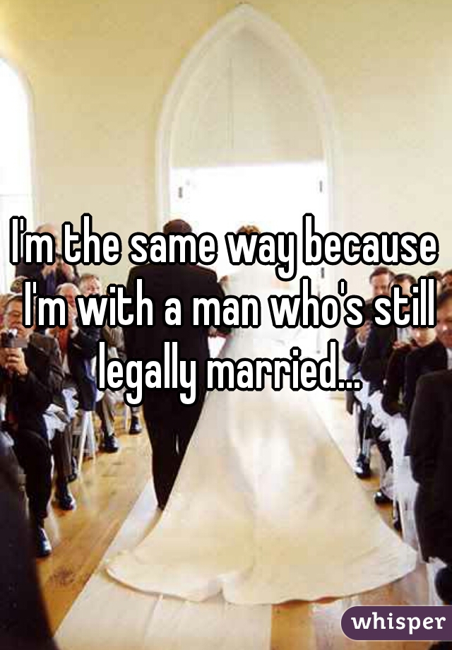 I'm the same way because I'm with a man who's still legally married...