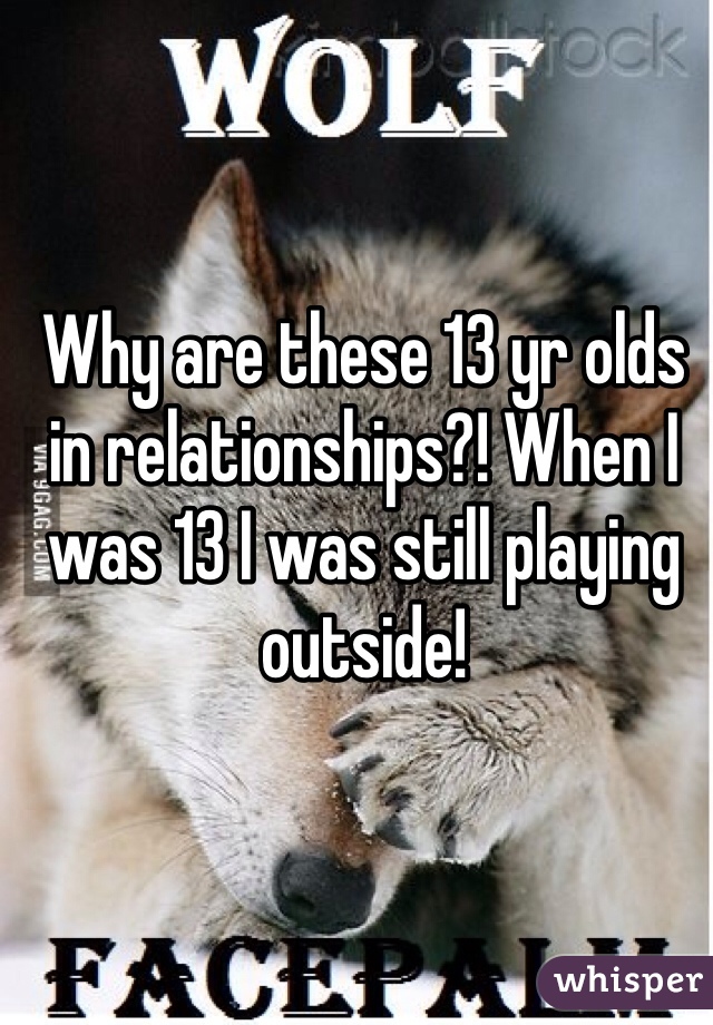 Why are these 13 yr olds in relationships?! When I was 13 I was still playing outside!  