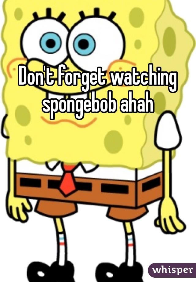 Don't forget watching spongebob ahah 