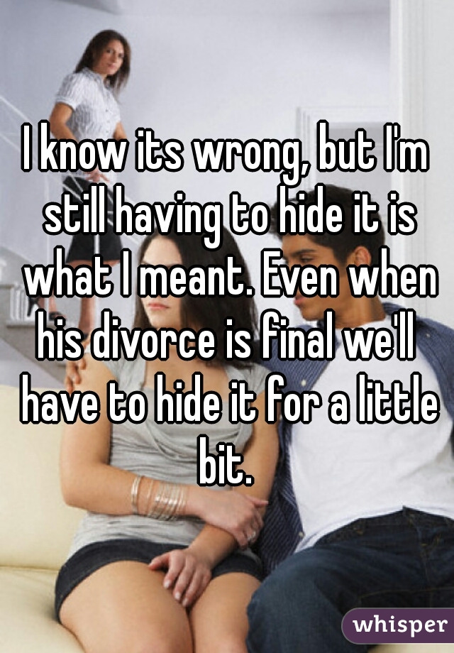 I know its wrong, but I'm still having to hide it is what I meant. Even when his divorce is final we'll  have to hide it for a little bit. 