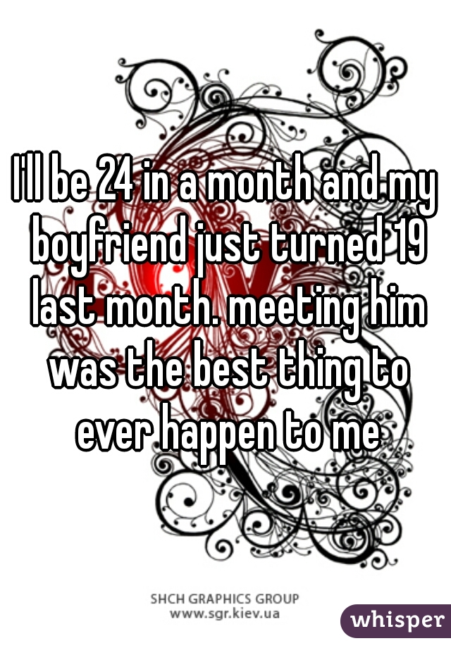I'll be 24 in a month and my boyfriend just turned 19 last month. meeting him was the best thing to ever happen to me