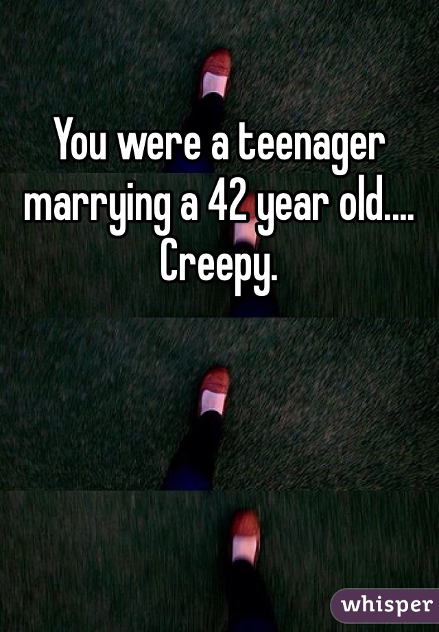 You were a teenager marrying a 42 year old.... Creepy. 