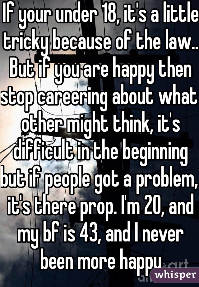 If your under 18, it's a little tricky because of the law.. But if you are happy then stop careering about what other might think, it's difficult in the beginning but if people got a problem, it's there prop. I'm 20, and my bf is 43, and I never been more happy  