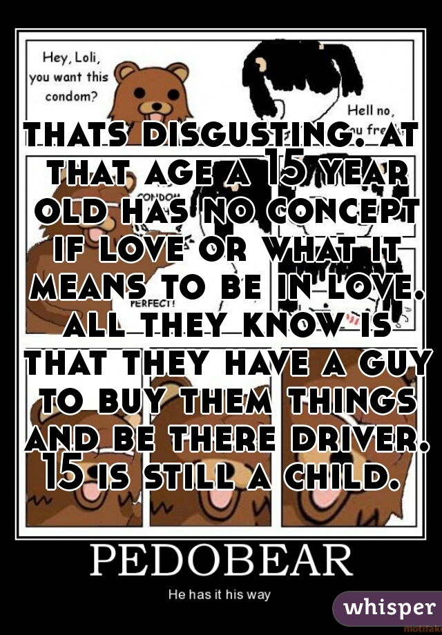thats disgusting. at that age a 15 year old has no concept if love or what it means to be in love. all they know is that they have a guy to buy them things and be there driver. 15 is still a child. 