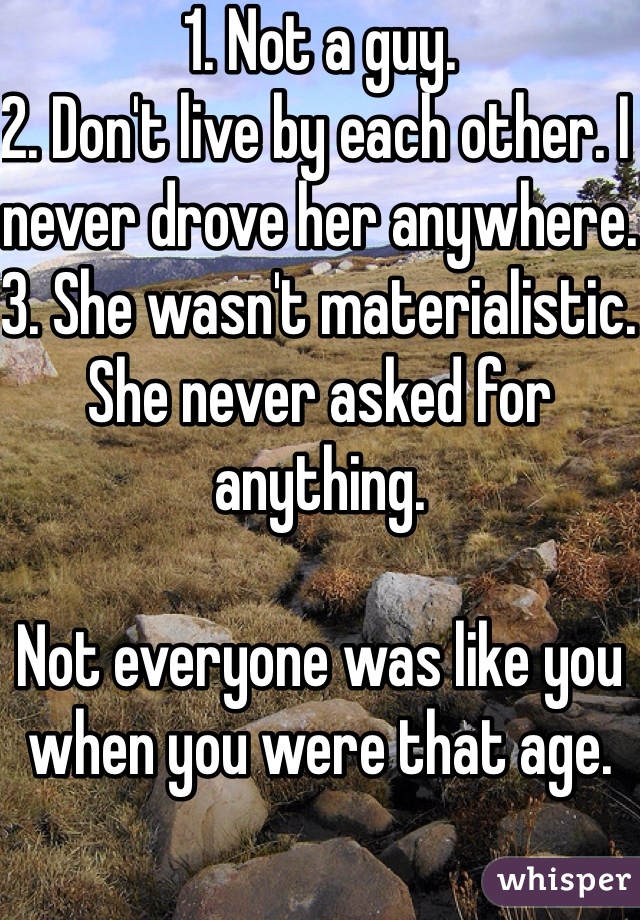 1. Not a guy. 
2. Don't live by each other. I never drove her anywhere.
3. She wasn't materialistic. She never asked for anything.  

Not everyone was like you when you were that age. 
