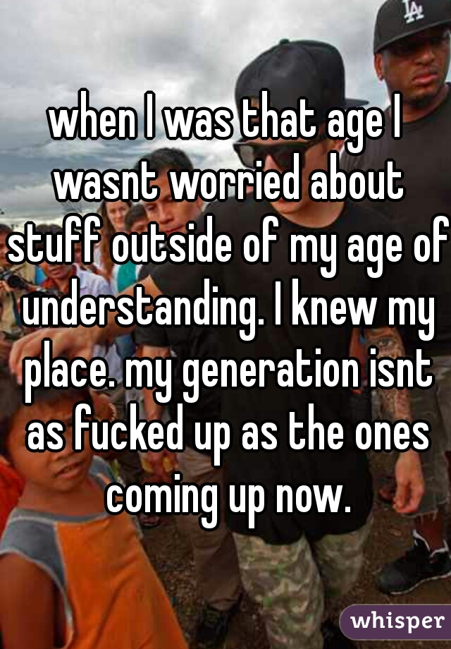 when I was that age I wasnt worried about stuff outside of my age of understanding. I knew my place. my generation isnt as fucked up as the ones coming up now.