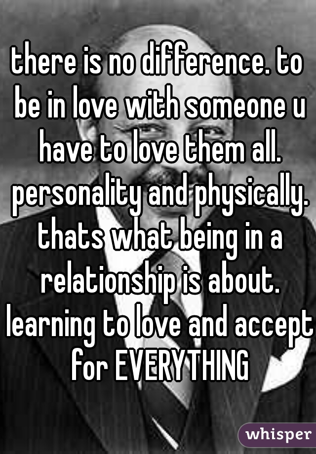 there is no difference. to be in love with someone u have to love them all. personality and physically. thats what being in a relationship is about. learning to love and accept for EVERYTHING