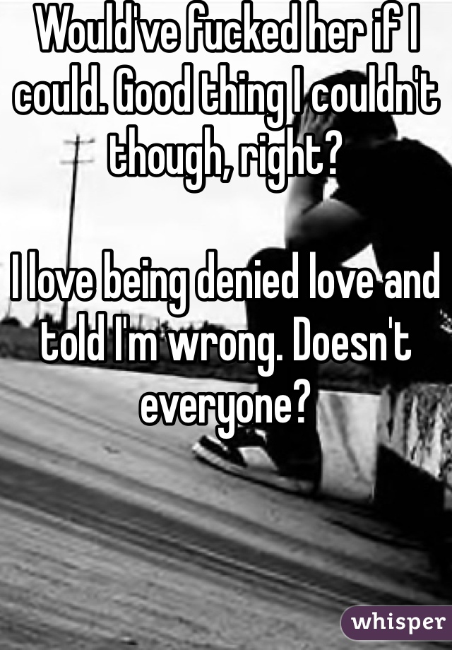 Would've fucked her if I could. Good thing I couldn't though, right?

I love being denied love and told I'm wrong. Doesn't everyone? 