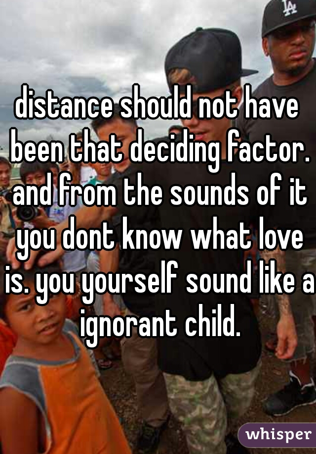 distance should not have been that deciding factor. and from the sounds of it you dont know what love is. you yourself sound like a ignorant child.