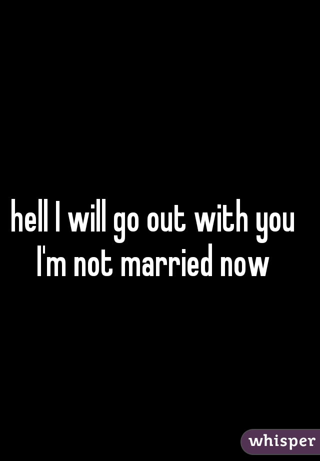 hell I will go out with you I'm not married now 