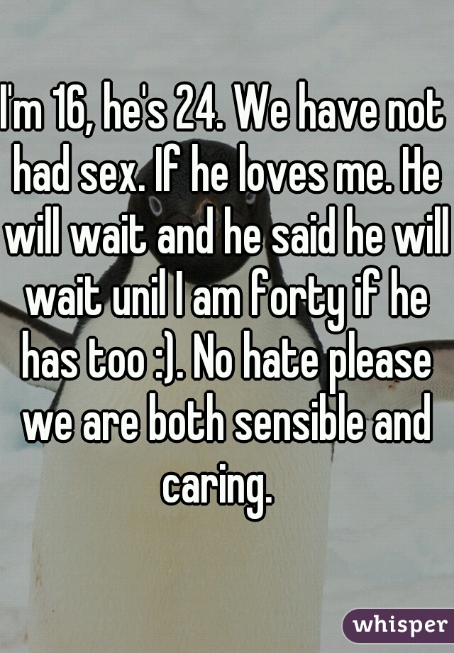 I'm 16, he's 24. We have not had sex. If he loves me. He will wait and he said he will wait unil I am forty if he has too :). No hate please we are both sensible and caring.  