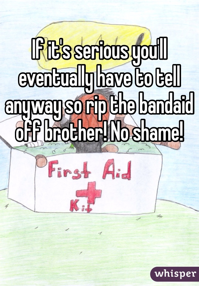 If it's serious you'll eventually have to tell anyway so rip the bandaid off brother! No shame!