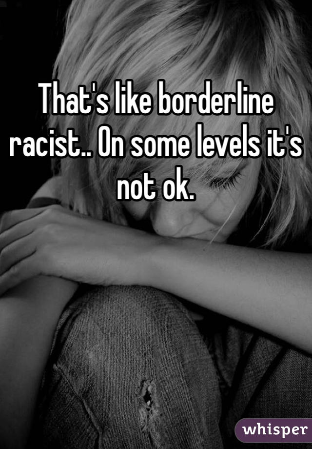 That's like borderline racist.. On some levels it's not ok. 