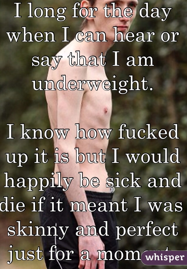 I long for the day when I can hear or say that I am underweight.

I know how fucked up it is but I would happily be sick and die if it meant I was skinny and perfect just for a moment.