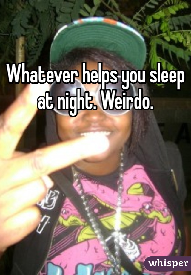 Whatever helps you sleep at night. Weirdo.