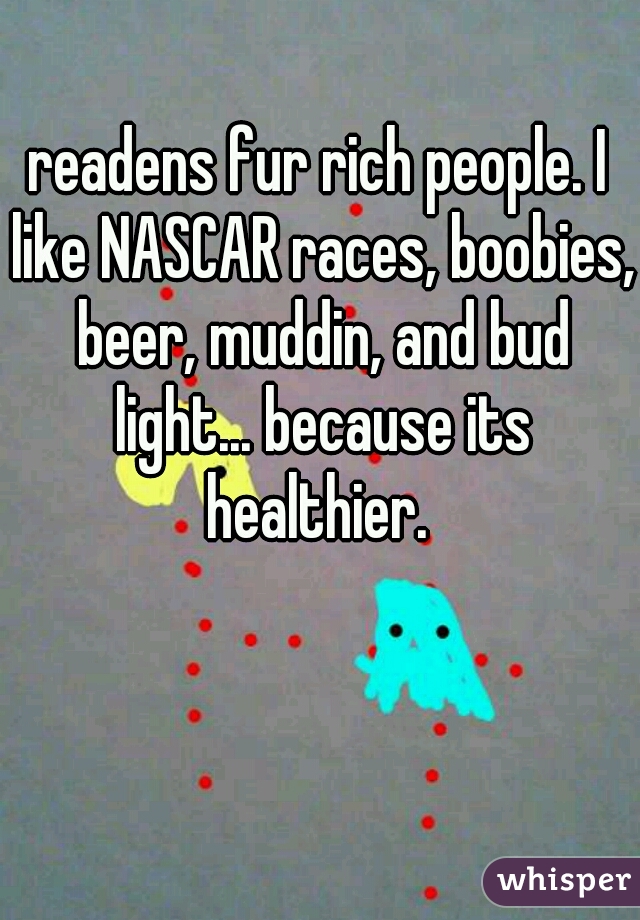 readens fur rich people. I like NASCAR races, boobies, beer, muddin, and bud light... because its healthier. 