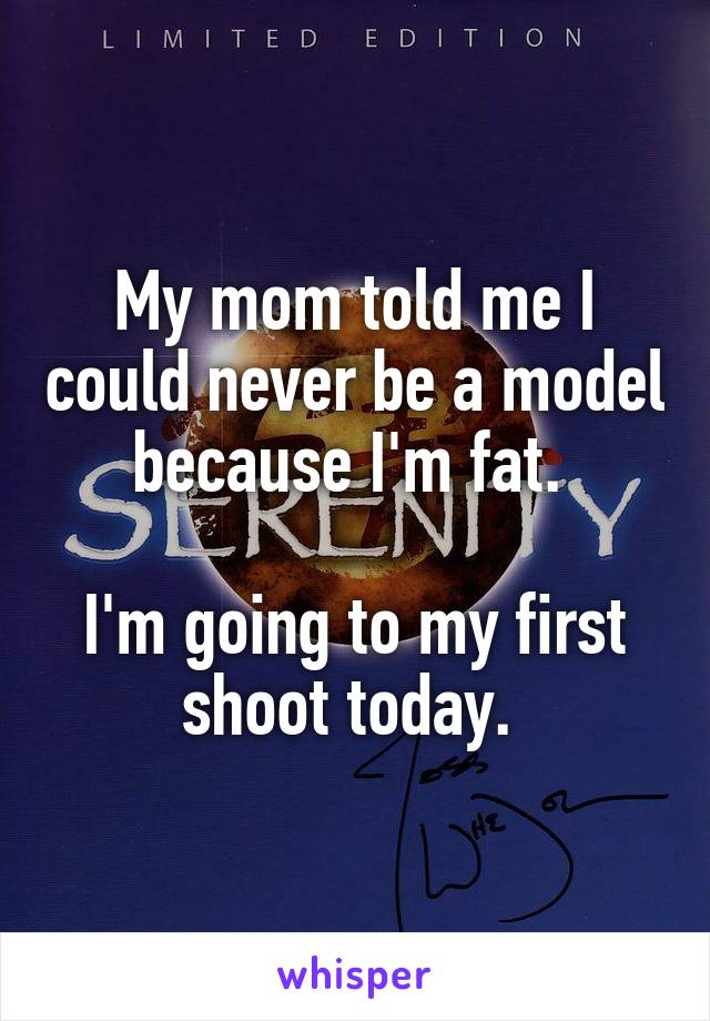 My mom told me I could never be a model because I'm fat. 

I'm going to my first shoot today. 