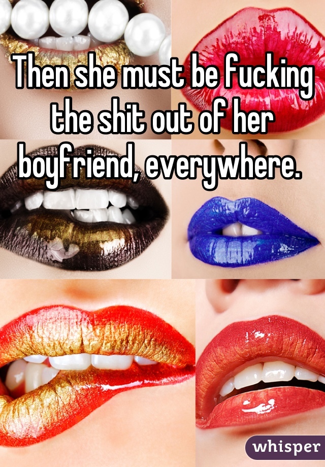 Then she must be fucking the shit out of her boyfriend, everywhere. 