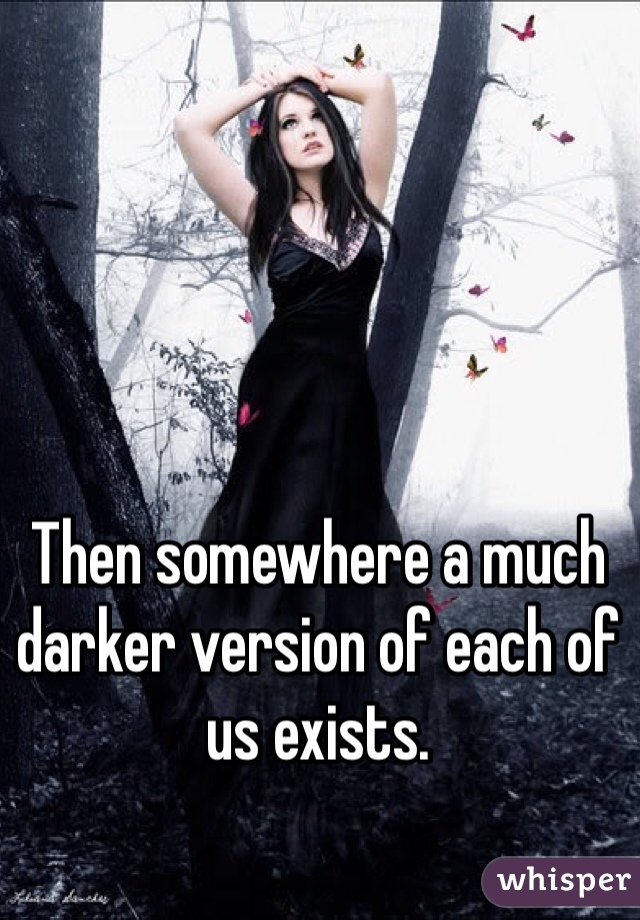 Then somewhere a much darker version of each of us exists.