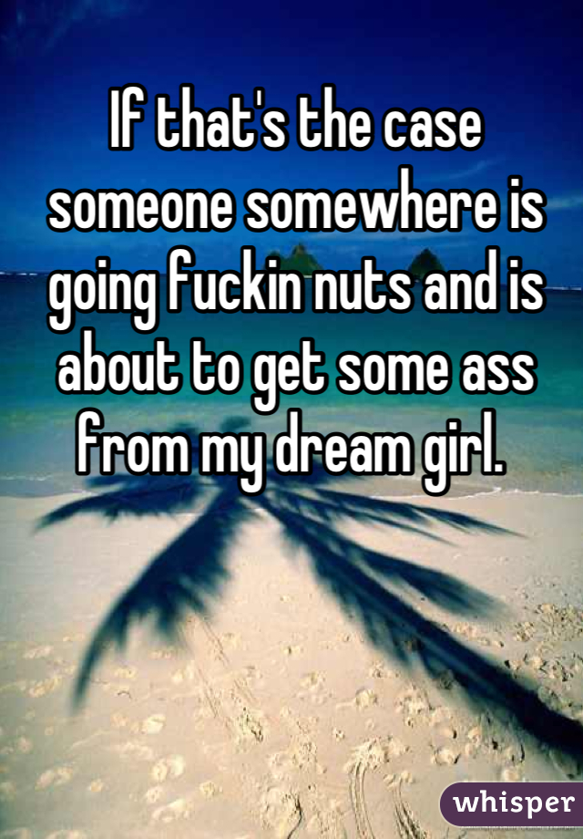 If that's the case someone somewhere is going fuckin nuts and is about to get some ass from my dream girl. 