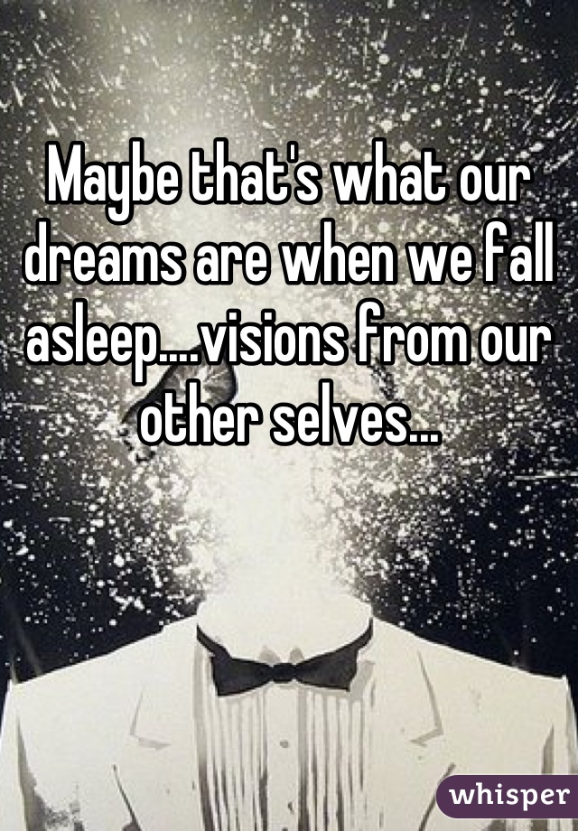 Maybe that's what our dreams are when we fall asleep....visions from our other selves...