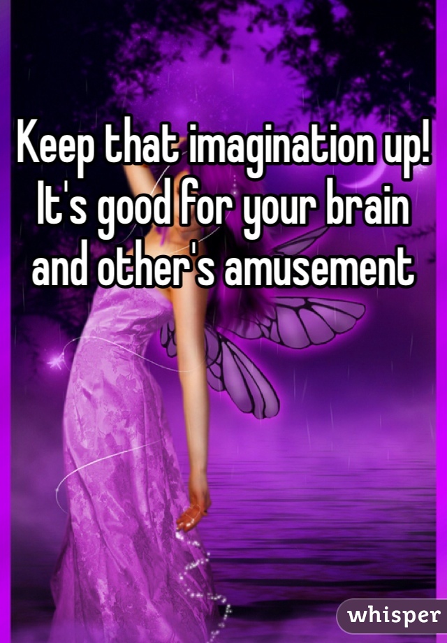 Keep that imagination up! It's good for your brain and other's amusement 