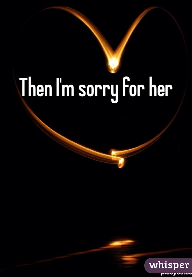 Then I'm sorry for her