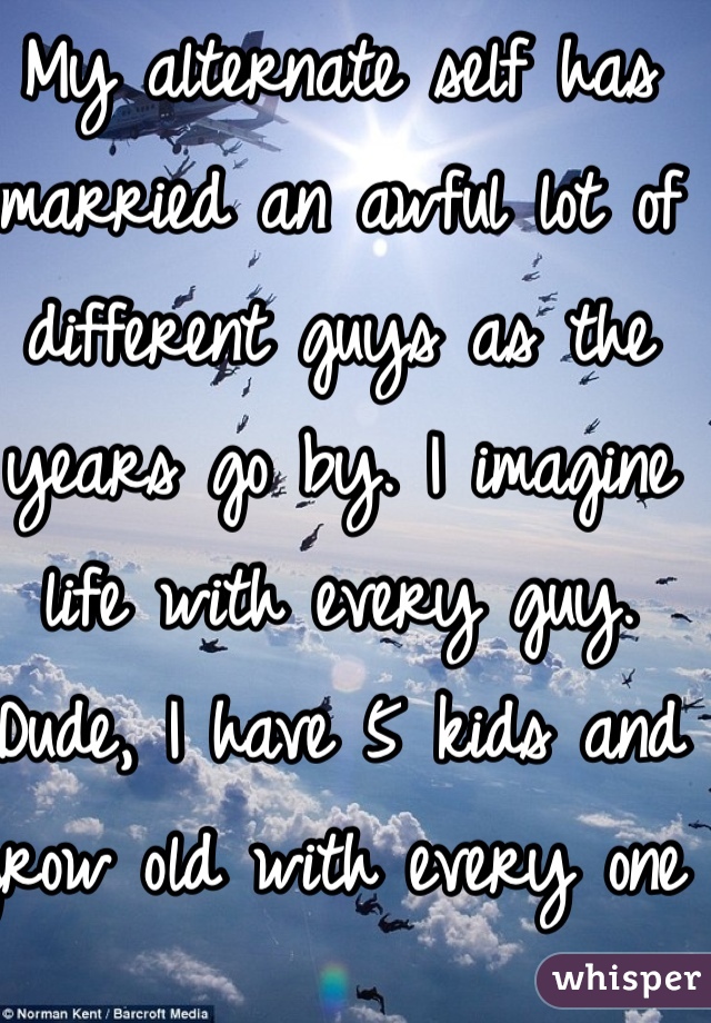 My alternate self has married an awful lot of different guys as the years go by. I imagine life with every guy. Dude, I have 5 kids and grow old with every one of them.... My alternate self is a little disturbing if she doesn't see a problem with being married to a ton of guys