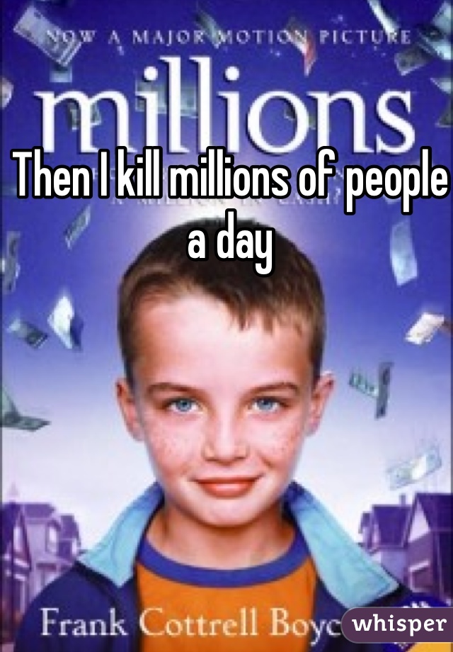 Then I kill millions of people a day