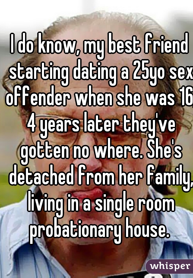 I do know, my best friend starting dating a 25yo sex offender when she was 16, 4 years later they've gotten no where. She's detached from her family, living in a single room probationary house. 