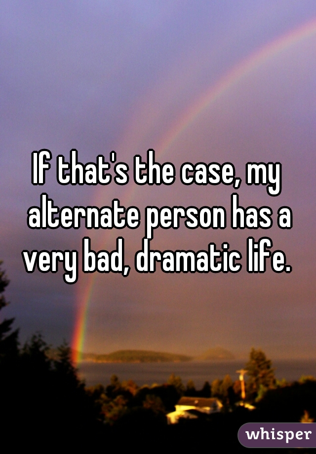 If that's the case, my alternate person has a very bad, dramatic life. 