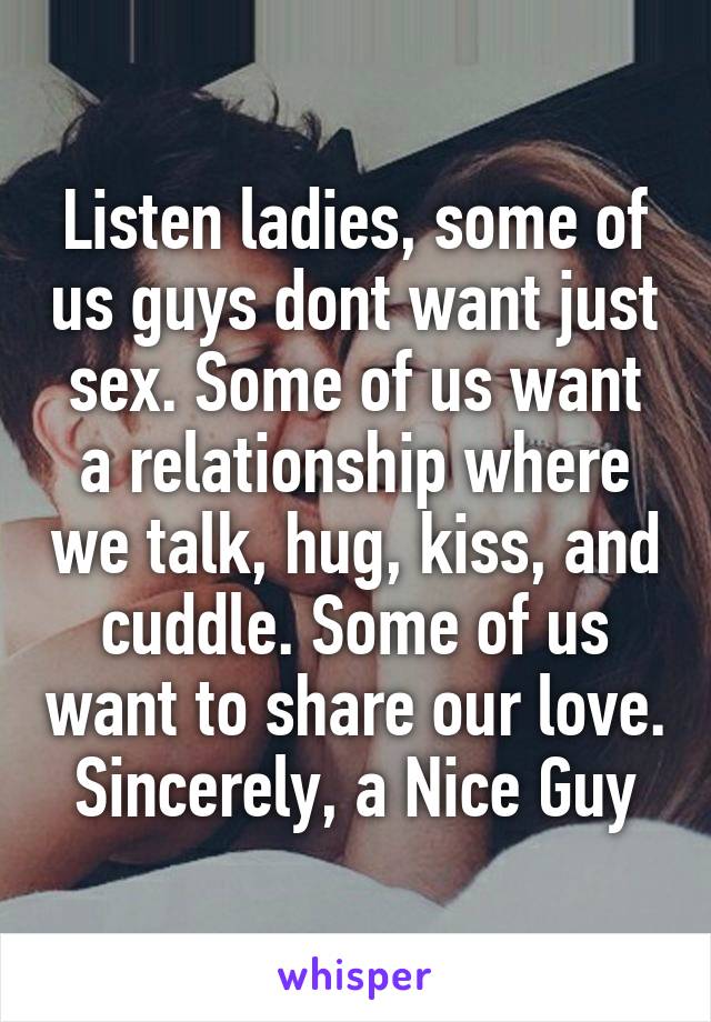 Listen ladies, some of us guys dont want just sex. Some of us want a relationship where we talk, hug, kiss, and cuddle. Some of us want to share our love. Sincerely, a Nice Guy