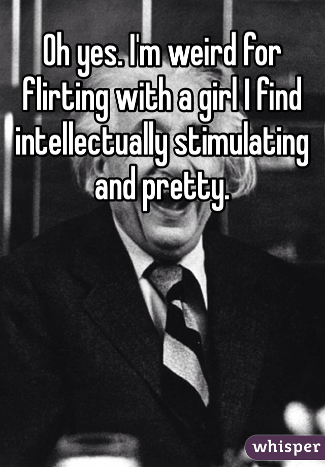 Oh yes. I'm weird for flirting with a girl I find intellectually stimulating and pretty.