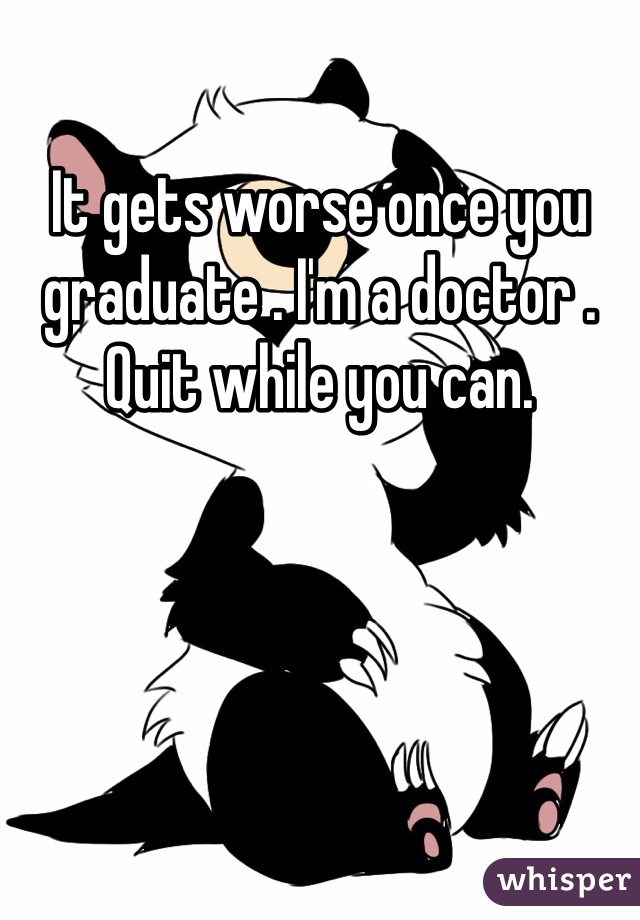 It gets worse once you graduate . I'm a doctor . Quit while you can. 
